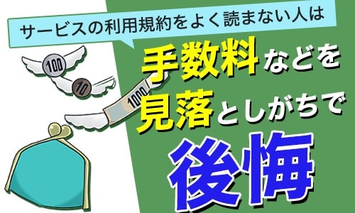 サービスの利用規約をよく読まない人は手数料などを見落としがちで後悔