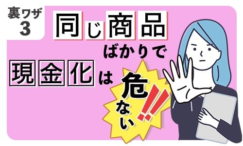 裏ワザ③：同じ商品ばかりで現金化は危ない！