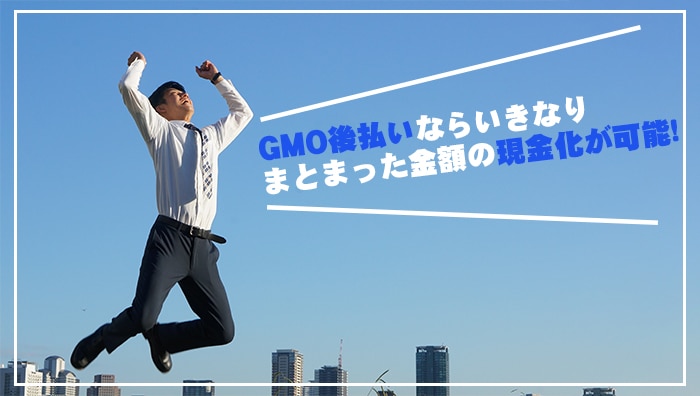 まとめ：GMO後払いならいきなりまとまった金額の現金化が可能！